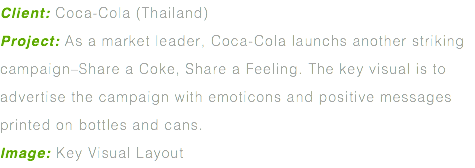 Client: Coca-Cola (Thailand) Project: As a market leader, Coca-Cola launchs another striking campaign–Share a Coke, Share a Feeling. The key visual is to advertise the campaign with emoticons and positive messages printed on bottles and cans. Image: Key Visual Layout